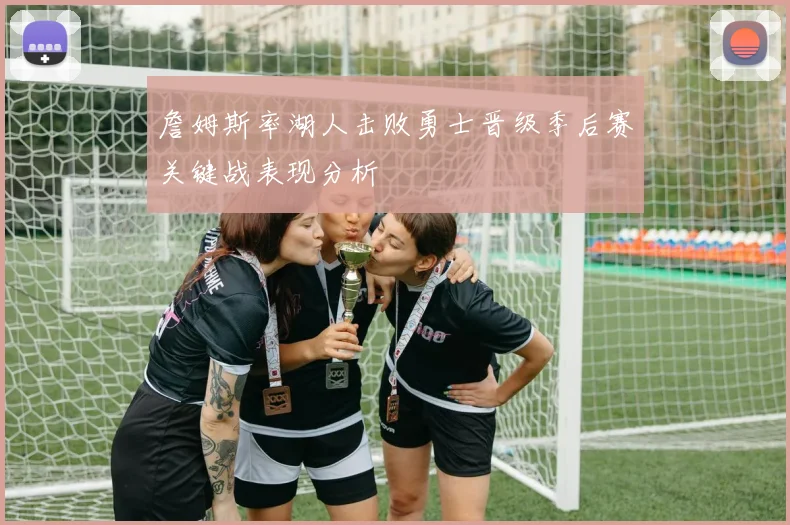 詹姆斯率湖人击败勇士晋级季后赛关键战表现分析