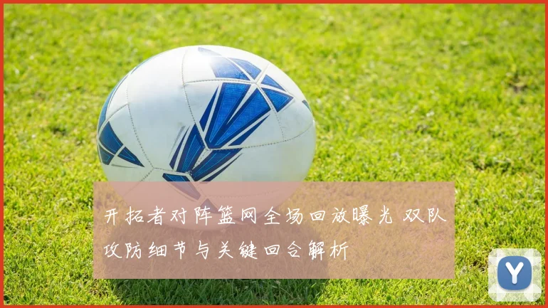 开拓者对阵篮网全场回放曝光 双队攻防细节与关键回合解析