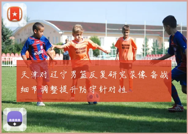 天津对辽宁男篮反复研究录像 备战细节调整提升防守针对性