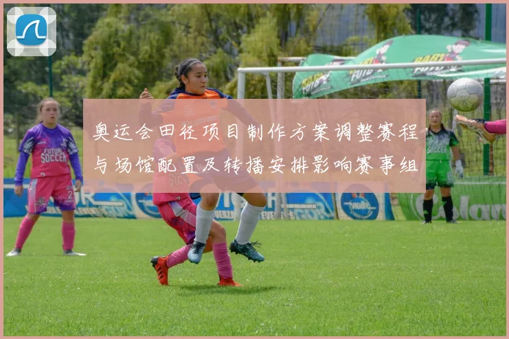 奥运会田径项目制作方案调整赛程与场馆配置及转播安排影响赛事组织