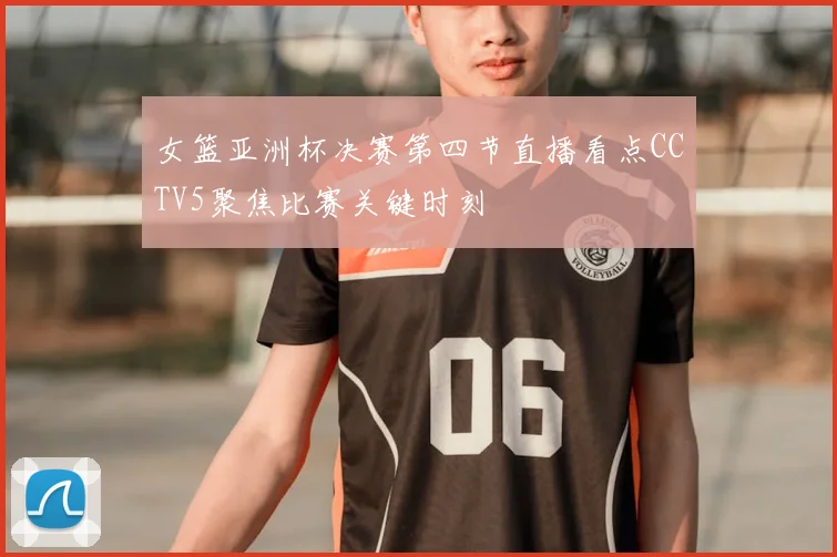 女篮亚洲杯决赛第四节直播看点CCTV5聚焦比赛关键时刻